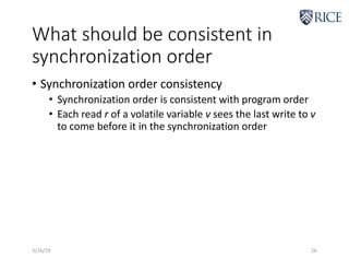 What should be consistent in
synchronization order
• Synchronization order consistency
• Synchronization order is consistent with program order
• Each read r of a volatile variable v sees the last write to v
to come before it in the synchronization order
3/26/19 26
 