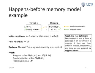 Happens-before memory model
example
3/26/19 27
x = 1
ready = true
if (ready)
r1 = x
Thread 1 Thread 2
1
2
3
4
synchronization-with
program order
Initial conditions: x = 0, ready = false, ready is volatile
Final results: r1 == 1?
Decision: Allowed. The program is correctly synchronized
Proof:
Program order: hb(L1, L2) and hb(L3, L4)
Synchronization order: hb(L2, L3)
Transitive: hb(L1, L4)
Recall data-race definition:
Two accesses x and y form a
data race in an execution of a
program if they are from
diﬀerent threads, they conﬂict,
and they are not ordered by
happens-before
 