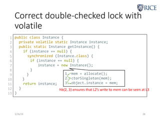 Correct double-checked lock with
volatile
3/26/19 28
public class Instance {
private volatile static Instance instance;
public static Instance getInstance() {
if (instance == null) {
synchronized (Instance.class) {
if (instance == null) {
instance = new Instance();
}
}
}
return instance;
}
}
1
2
3
4
5
6
7
8
9
10
11
12
13
1. mem = allocate();
2. ctorSingleton(mem);
3. object.instance = mem;
hb(2, 3) ensures that L2’s write to mem can be seen at L3
 