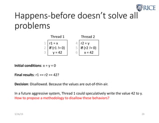Happens-before doesn’t solve all
problems
3/26/19 29
r1 = x
if (r1 != 0)
y = 42
r2 = y
if (r2 != 0)
x = 42
Thread 1 Thread 2
Initial conditions: x = y = 0
Final results: r1 == r2 == 42?
Decision: Disallowed. Because the values are out-of-thin-air.
In a future aggressive system, Thread 1 could speculatively write the value 42 to y.
How to propose a methodology to disallow these behaviors?
1
2
3
4
5
6
 