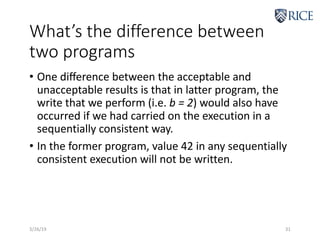 What’s the difference between
two programs
• One diﬀerence between the acceptable and
unacceptable results is that in latter program, the
write that we perform (i.e. b = 2) would also have
occurred if we had carried on the execution in a
sequentially consistent way.
• In the former program, value 42 in any sequentially
consistent execution will not be written.
3/26/19 31
 
