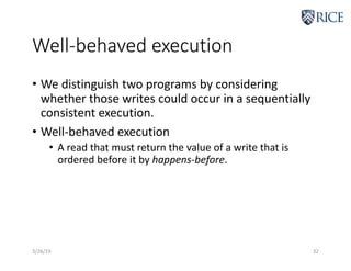 Well-behaved execution
• We distinguish two programs by considering
whether those writes could occur in a sequentially
consistent execution.
• Well-behaved execution
• A read that must return the value of a write that is
ordered before it by happens-before.
3/26/19 32
 