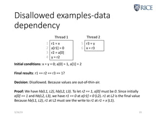 Disallowed examples-data
dependency
3/26/19 33
r1 = x
a[r1] = 0
r2 = a[0]
y = r2
r3 = y
x = r3
Thread 1 Thread 2
1
2
3
4
5
6
Initial conditions: x = y = 0; a[0] = 1, a[1] = 2
Final results: r1 == r2 == r3 == 1?
Decision: Disallowed. Because values are out-of-thin-air.
Proof: We have hb(L1, L2), hb(L2, L3). To let r2 == 1, a[0] must be 0. Since initially
a[0] == 1 and hb(L2, L3), we have r1 == 0 at a[r1] = 0 (L2). r1 at L2 is the final value
Because hb(L1, L2), r1 at L2 must see the write to r1 at r1 = x (L1).
 