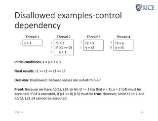 Disallowed examples-control
dependency
3/26/19 34
z = 1 r1 = z
if (r1 == 0)
x = 1
Thread 1 Thread 2
1 2
3
4
r2 = x
y = r2
Thread 3
r3 = y
x = r3
Thread 4
5
6
7
8
Initial conditions: x = y = z = 0
Final results: r1 == r2 == r3 == 1?
Decision: Disallowed. Because values are out-of-thin-air.
Proof: Because we have hb(L5, L6), to let r2 == 1 (so that y = 1), x = 1 (L4) must be
executed. If L4 is executed, if (r1 == 0) (L3) must be true. However, since r1 == 1 and
hb(L2, L3), L4 cannot be executed.
 