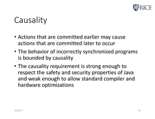Causality
• Actions that are committed earlier may cause
actions that are committed later to occur
• The behavior of incorrectly synchronized programs
is bounded by causality
• The causality requirement is strong enough to
respect the safety and security properties of Java
and weak enough to allow standard compiler and
hardware optimizations
3/26/19 36
 