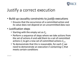 Justify a correct execution
• Build up causality constraints to justify executions
• Ensures that the occurrence of a committed action and
its value does not depend on an uncommitted data race
• Justification steps
• Starting with the empty set as C0
• Perform a sequence of steps where we take actions from
the set of actions A and add them to a set of committed
actions Ci to get a new set of committed actions Ci+1
• To demonstrate that this is reasonable, for each Ci we
need to demonstrate an execution E containing Ci that
meets certain conditions
3/26/19 37
 