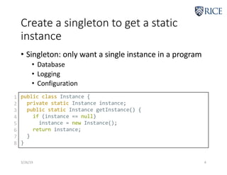 Create a singleton to get a static
instance
• Singleton: only want a single instance in a program
• Database
• Logging
• Configuration
3/26/19 4
public class Instance {
private static Instance instance;
public static Instance getInstance() {
if (instance == null)
instance = new Instance();
return instance;
}
}
1
2
3
4
5
6
7
8
 