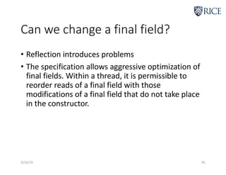 Can we change a final field?
• Reflection introduces problems
• The specification allows aggressive optimization of
final fields. Within a thread, it is permissible to
reorder reads of a final field with those
modifications of a final field that do not take place
in the constructor.
3/26/19 45
 
