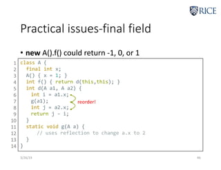 Practical issues-final field
3/26/19 46
• new A().f() could return -1, 0, or 1
class A {
final int x;
A() { x = 1; }
int f() { return d(this,this); }
int d(A a1, A a2) {
int i = a1.x;
g(a1);
int j = a2.x;
return j - i;
}
static void g(A a) {
// uses reflection to change a.x to 2
}
}
1
2
3
4
5
6
7
8
9
10
11
12
13
14
reorder!
 