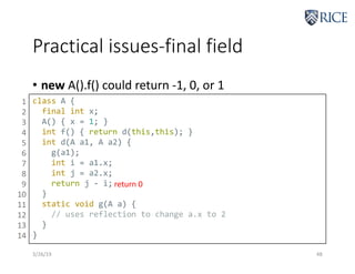 Practical issues-final field
3/26/19 48
• new A().f() could return -1, 0, or 1
class A {
final int x;
A() { x = 1; }
int f() { return d(this,this); }
int d(A a1, A a2) {
g(a1);
int i = a1.x;
int j = a2.x;
return j - i;
}
static void g(A a) {
// uses reflection to change a.x to 2
}
}
1
2
3
4
5
6
7
8
9
10
11
12
13
14
return 0
 