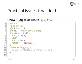 Practical issues-final field
3/26/19 49
• new A().f() could return -1, 0, or 1
class A {
final int x;
A() { x = 1; }
int f() { return d(this,this); }
int d(A a1, A a2) {
int j = a2.x;
g(a1);
int i = a1.x;
return j - i;
}
static void g(A a) {
// uses reflection to change a.x to 2
}
}
1
2
3
4
5
6
7
8
9
10
11
12
13
14
return -1
 