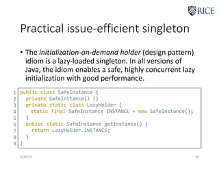 Practical issue-efficient singleton
• The initialization-on-demand holder (design pattern)
idiom is a lazy-loaded singleton. In all versions of
Java, the idiom enables a safe, highly concurrent lazy
initialization with good performance.
3/26/19 50
public class SafeInstance {
private SafeInstance() {}
private static class LazyHolder {
static final SafeInstance INSTANCE = new SafeInstance();
}
public static SafeInstance getInstance() {
return LazyHolder.INSTANCE;
}
}
1
2
3
4
5
6
7
8
9
 