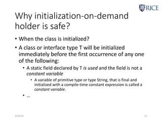Why initialization-on-demand
holder is safe?
• When the class is initialized?
• A class or interface type T will be initialized
immediately before the first occurrence of any one
of the following:
• A static field declared by T is used and the field is not a
constant variable
• A variable of primitive type or type String, that is final and
initialized with a compile-time constant expression is called a
constant variable.
• …
3/26/19 51
 