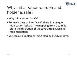 Why initialization-on-demand
holder is safe?
• Why initialization is safe?
• For each class or interface C, there is a unique
initialization lock LC. The mapping from C to LC is
left to the discretion of the Java Virtual Machine
implementation.
• We can also implement singleton by ENUM in Java.
3/26/19 52
 
