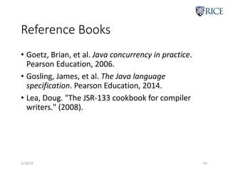 Reference Books
• Goetz, Brian, et al. Java concurrency in practice.
Pearson Education, 2006.
• Gosling, James, et al. The Java language
specification. Pearson Education, 2014.
• Lea, Doug. "The JSR-133 cookbook for compiler
writers." (2008).
3/26/19 54
 