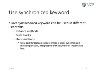 Use synchronized keyword
3/26/19 6
• Java synchronized keyword can be used in different
contexts
• Instance methods
• Code blocks
• Static methods
• Only one thread can execute inside a static synchronized
method per class, irrespective of the number of instances it
has.
 