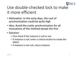Use double-checked lock to make
it more efficient
• Motivation: In the early days, the cost of
synchronization could be quite high
• Idea: Avoid the costly synchronization for all
invocations of the method except the first
• Solution:
• First check if the instance is null or not
• If instance is null, enter a critical section to create the
object
• If instance is not null, return instance
3/26/19 8
 
