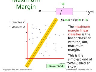 Copyright © 2001, 2003, Andrew W. Moore Support Vector Machines: Slide 10
Maximum
Margin
f
x

yest
denotes +1
denotes -1
f(x,w,b) = sign(w. x - b)
The maximum
margin linear
classifier is the
linear classifier
with the, um,
maximum
margin.
This is the
simplest kind of
SVM (Called an
LSVM)
Linear SVM
 