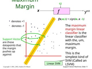 Copyright © 2001, 2003, Andrew W. Moore Support Vector Machines: Slide 11
Maximum
Margin
f
x

yest
denotes +1
denotes -1
f(x,w,b) = sign(w. x - b)
The maximum
margin linear
classifier is the
linear classifier
with the, um,
maximum
margin.
This is the
simplest kind of
SVM (Called an
LSVM)
Support Vectors
are those
datapoints that
the margin
pushes up
against
Linear SVM
 