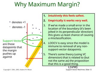 Copyright © 2001, 2003, Andrew W. Moore Support Vector Machines: Slide 12
Why Maximum Margin?
denotes +1
denotes -1
f(x,w,b) = sign(w. x - b)
The maximum
margin linear
classifier is the
linear classifier
with the, um,
maximum
margin.
This is the
simplest kind of
SVM (Called an
LSVM)
Support Vectors
are those
datapoints that
the margin
pushes up
against
1. Intuitively this feels safest.
2. Empirically it works very well.
3. If we’ve made a small error in the
location of the boundary (it’s been
jolted in its perpendicular direction)
this gives us least chance of causing
a misclassification.
4. LOOCV is easy since the model is
immune to removal of any non-
support-vector datapoints.
5. There’s some theory (using VC
dimension) that is related to (but
not the same as) the proposition
that this is a good thing.
 