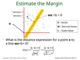 Copyright © 2001, 2003, Andrew W. Moore Support Vector Machines: Slide 13
Estimate the Margin
• What is the distance expression for a point x to
a line wx+b= 0?
denotes +1
denotes -1 x wx +b = 0
2 2
1
2
( )
d
i
i
b b
d
w

   
 

x w x w
x
w
X – Vector
W – Normal Vector
b – Scale Value
W
 
