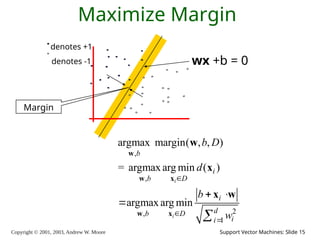 Copyright © 2001, 2003, Andrew W. Moore Support Vector Machines: Slide 15
Maximize Margin
denotes +1
denotes -1 wx +b = 0
,
,
2
,
1
argmax margin( , , )
= argmax arg min ( )
argmax arg min
i
i
b
i
b D
i
d
b D
i
i
b D
d
b
w



 


w
w x
w x
w
x
x w
Margin
 