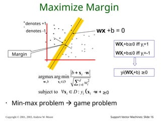 Copyright © 2001, 2003, Andrew W. Moore Support Vector Machines: Slide 16
Maximize Margin
denotes +1
denotes -1 wx +b = 0
Margin
• Min-max problem  game problem
WXi+b≥0 iff yi=1
WXi+b≤0 iff yi=-1
yi(WXi+b) ≥0
 
2
,
1
argmax arg min
subject to : 0
i
i
d
b D
i
i
i i i
b
w
D y b


 
    

w x
x w
x x w ≥0
 