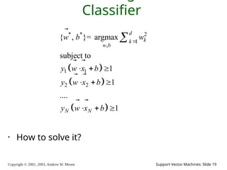Copyright © 2001, 2003, Andrew W. Moore Support Vector Machines: Slide 19
Classifier
• How to solve it?
 
 
 
* * 2
1
,
1 1
2 2
{ , }= argmax
subject to
1
1
....
1
d
k
k
w b
N N
w b w
y w x b
y w x b
y w x b

  
  
  



 
 
 
 