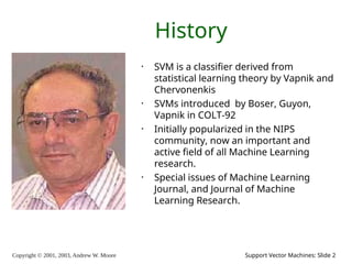 Copyright © 2001, 2003, Andrew W. Moore Support Vector Machines: Slide 2
History
• SVM is a classifier derived from
statistical learning theory by Vapnik and
Chervonenkis
• SVMs introduced by Boser, Guyon,
Vapnik in COLT-92
• Initially popularized in the NIPS
community, now an important and
active field of all Machine Learning
research.
• Special issues of Machine Learning
Journal, and Journal of Machine
Learning Research.
 