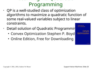 Copyright © 2001, 2003, Andrew W. Moore Support Vector Machines: Slide 20
Learning via Quadratic
Programming
• QP is a well-studied class of optimization
algorithms to maximize a quadratic function of
some real-valued variables subject to linear
constraints.
• Detail solution of Quadratic Programming
• Convex Optimization Stephen P. Boyd
• Online Edition, Free for Downloading
 