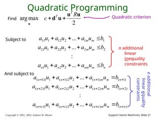 Copyright © 2001, 2003, Andrew W. Moore Support Vector Machines: Slide 21
Quadratic Programming
2
max
arg
u
u
u
d
u
R
c
T
T


Find
n
m
nm
n
n
m
m
m
m
b
u
a
u
a
u
a
b
u
a
u
a
u
a
b
u
a
u
a
u
a












...
:
...
...
2
2
1
1
2
2
2
22
1
21
1
1
2
12
1
11
)
(
)
(
2
2
)
(
1
1
)
(
)
2
(
)
2
(
2
2
)
2
(
1
1
)
2
(
)
1
(
)
1
(
2
2
)
1
(
1
1
)
1
(
...
:
...
...
e
n
m
m
e
n
e
n
e
n
n
m
m
n
n
n
n
m
m
n
n
n
b
u
a
u
a
u
a
b
u
a
u
a
u
a
b
u
a
u
a
u
a
























And subject to
n additional
linear
inequality
constraints
e
additional
linear
equality
constraints
Quadratic criterion
Subject to
 
