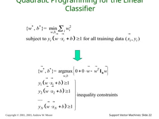 Copyright © 2001, 2003, Andrew W. Moore Support Vector Machines: Slide 22
Quadratic Programming for the Linear
Classifier
 
* * 2
,
{ , }= min
subject to 1 for all training data ( , )
i
i
w b
i i i i
w b w
y w x b x y
  



  
 
 
 
 
* *
,
1 1
2 2
{ , }= argmax 0 0
1
1
inequality constraints
....
1
T
w b
N N
w b w w w
y w x b
y w x b
y w x b
  

  

   



   
n
I


   
 
 
 
 