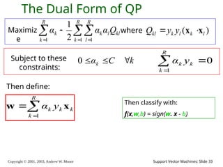 Copyright © 2001, 2003, Andrew W. Moore Support Vector Machines: Slide 33
The Dual Form of QP
Maximiz
e

  


R
k
R
l
kl
l
k
R
k
k Q
α
α
α
1 1
1 2
1
where ( )
kl k l k l
Q y y
 
x x
Subject to these
constraints:
k
C
αk 


0
Then define:



R
k
k
k
k y
α
1
x
w Then classify with:
f(x,w,b) = sign(w. x - b)
0
1



R
k
k
k y
α
 
