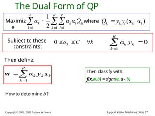 Copyright © 2001, 2003, Andrew W. Moore Support Vector Machines: Slide 37
The Dual Form of QP
Maximiz
e

  


R
k
R
l
kl
l
k
R
k
k Q
α
α
α
1 1
1 2
1
where ( )
kl k l k l
Q y y
 
x x
Subject to these
constraints:
k
C
αk 


0
Then define:



R
k
k
k
k y
α
1
x
w Then classify with:
f(x,w,b) = sign(w. x - b)
0
1



R
k
k
k y
α
How to determine b ?
 