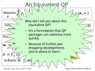 Copyright © 2001, 2003, Andrew W. Moore Support Vector Machines: Slide 39

  


R
k
R
l
kl
l
k
R
k
k Q
α
α
α
1 1
1 2
1
An Equivalent QP
Maximiz
e
where )
.
( l
k
l
k
kl y
y
Q x
x

Subject to these
constraints:
k
C
αk 


0
Then define:



R
k
k
k
k y
α
1
x
w
k
k
K
K
K
K
α
K
ε
y
b
max
arg
where
.
)
1
(



 w
x
Then classify with:
f(x,w,b) = sign(w. x - b)
0
1



R
k
k
k y
α
Datapoints with k > 0
will be the support
vectors
..so this sum only
needs to be over
the support vectors.
Why did I tell you about this
equivalent QP?
• It’s a formulation that QP
packages can optimize more
quickly
• Because of further jaw-
dropping developments
you’re about to learn.
 