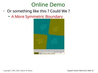 Copyright © 2001, 2003, Andrew W. Moore Support Vector Machines: Slide 52
Online Demo
• Or something like this ? Could We ?
• A More Symmetric Boundary
 