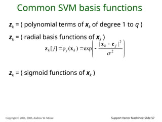 Copyright © 2001, 2003, Andrew W. Moore Support Vector Machines: Slide 57
Common SVM basis functions
zk = ( polynomial terms of xk of degree 1 to q )
zk = ( radial basis functions of xk )
zk = ( sigmoid functions of xk )







 


 2
2
|
|
exp
)
(
]
[

j
k
k
j
k φ
j
c
x
x
z
 
