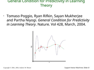 Copyright © 2001, 2003, Andrew W. Moore Support Vector Machines: Slide 61
General Condition for Predictivity in Learning
Theory
• Tomaso Poggio, Ryan Rifkin, Sayan Mukherjee
and Partha Niyogi. General Condition for Predictivity
in Learning Theory. Nature. Vol 428, March, 2004.
 