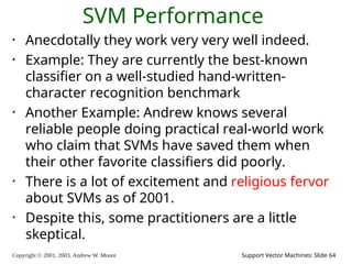 Copyright © 2001, 2003, Andrew W. Moore Support Vector Machines: Slide 64
SVM Performance
• Anecdotally they work very very well indeed.
• Example: They are currently the best-known
classifier on a well-studied hand-written-
character recognition benchmark
• Another Example: Andrew knows several
reliable people doing practical real-world work
who claim that SVMs have saved them when
their other favorite classifiers did poorly.
• There is a lot of excitement and religious fervor
about SVMs as of 2001.
• Despite this, some practitioners are a little
skeptical.
 