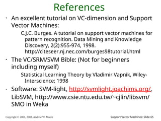 Copyright © 2001, 2003, Andrew W. Moore Support Vector Machines: Slide 65
References
• An excellent tutorial on VC-dimension and Support
Vector Machines:
C.J.C. Burges. A tutorial on support vector machines for
pattern recognition. Data Mining and Knowledge
Discovery, 2(2):955-974, 1998.
http://citeseer.nj.nec.com/burges98tutorial.html
• The VC/SRM/SVM Bible: (Not for beginners
including myself)
Statistical Learning Theory by Vladimir Vapnik, Wiley-
Interscience; 1998
• Software: SVM-light, http://svmlight.joachims.org/,
LibSVM, http://www.csie.ntu.edu.tw/~cjlin/libsvm/
SMO in Weka
 