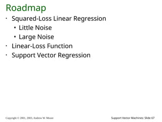 Copyright © 2001, 2003, Andrew W. Moore Support Vector Machines: Slide 67
Roadmap
• Squared-Loss Linear Regression
• Little Noise
• Large Noise
• Linear-Loss Function
• Support Vector Regression
 