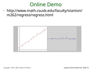 Copyright © 2001, 2003, Andrew W. Moore Support Vector Machines: Slide 75
Online Demo
• http://www.math.csusb.edu/faculty/stanton/
m262/regress/regress.html
 