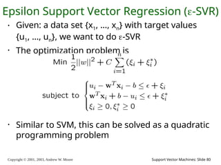 Copyright © 2001, 2003, Andrew W. Moore Support Vector Machines: Slide 80
Epsilon Support Vector Regression (-SVR)
• Given: a data set {x1, ..., xn} with target values
{u1, ..., un}, we want to do -SVR
• The optimization problem is
• Similar to SVM, this can be solved as a quadratic
programming problem
 