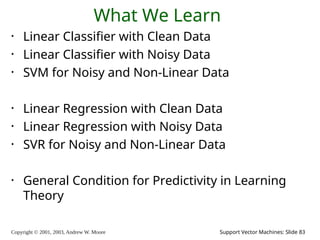 Copyright © 2001, 2003, Andrew W. Moore Support Vector Machines: Slide 83
What We Learn
• Linear Classifier with Clean Data
• Linear Classifier with Noisy Data
• SVM for Noisy and Non-Linear Data
• Linear Regression with Clean Data
• Linear Regression with Noisy Data
• SVR for Noisy and Non-Linear Data
• General Condition for Predictivity in Learning
Theory
 