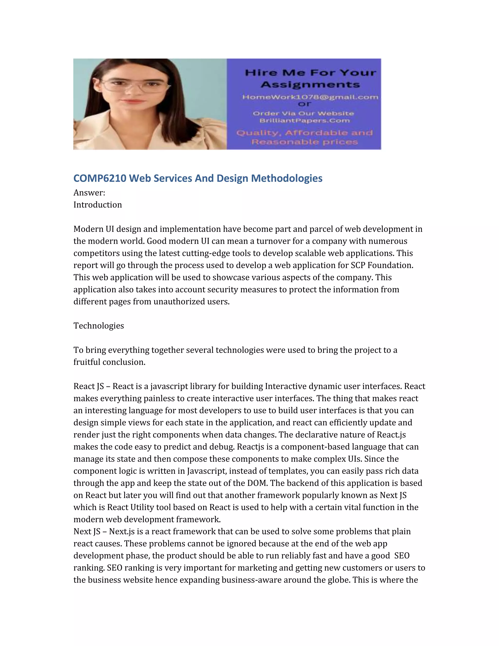 COMP6210 Web Services And Design Methodologies
Answer:
Introduction
Modern UI design and implementation have become part and parcel of web development in
the modern world. Good modern UI can mean a turnover for a company with numerous
competitors using the latest cutting-edge tools to develop scalable web applications. This
report will go through the process used to develop a web application for SCP Foundation.
This web application will be used to showcase various aspects of the company. This
application also takes into account security measures to protect the information from
different pages from unauthorized users.
Technologies
To bring everything together several technologies were used to bring the project to a
fruitful conclusion.
React JS – React is a javascript library for building Interactive dynamic user interfaces. React
makes everything painless to create interactive user interfaces. The thing that makes react
an interesting language for most developers to use to build user interfaces is that you can
design simple views for each state in the application, and react can efficiently update and
render just the right components when data changes. The declarative nature of React.js
makes the code easy to predict and debug. Reactjs is a component-based language that can
manage its state and then compose these components to make complex UIs. Since the
component logic is written in Javascript, instead of templates, you can easily pass rich data
through the app and keep the state out of the DOM. The backend of this application is based
on React but later you will find out that another framework popularly known as Next JS
which is React Utility tool based on React is used to help with a certain vital function in the
modern web development framework.
Next JS – Next.js is a react framework that can be used to solve some problems that plain
react causes. These problems cannot be ignored because at the end of the web app
development phase, the product should be able to run reliably fast and have a good SEO
ranking. SEO ranking is very important for marketing and getting new customers or users to
the business website hence expanding business-aware around the globe. This is where the
 