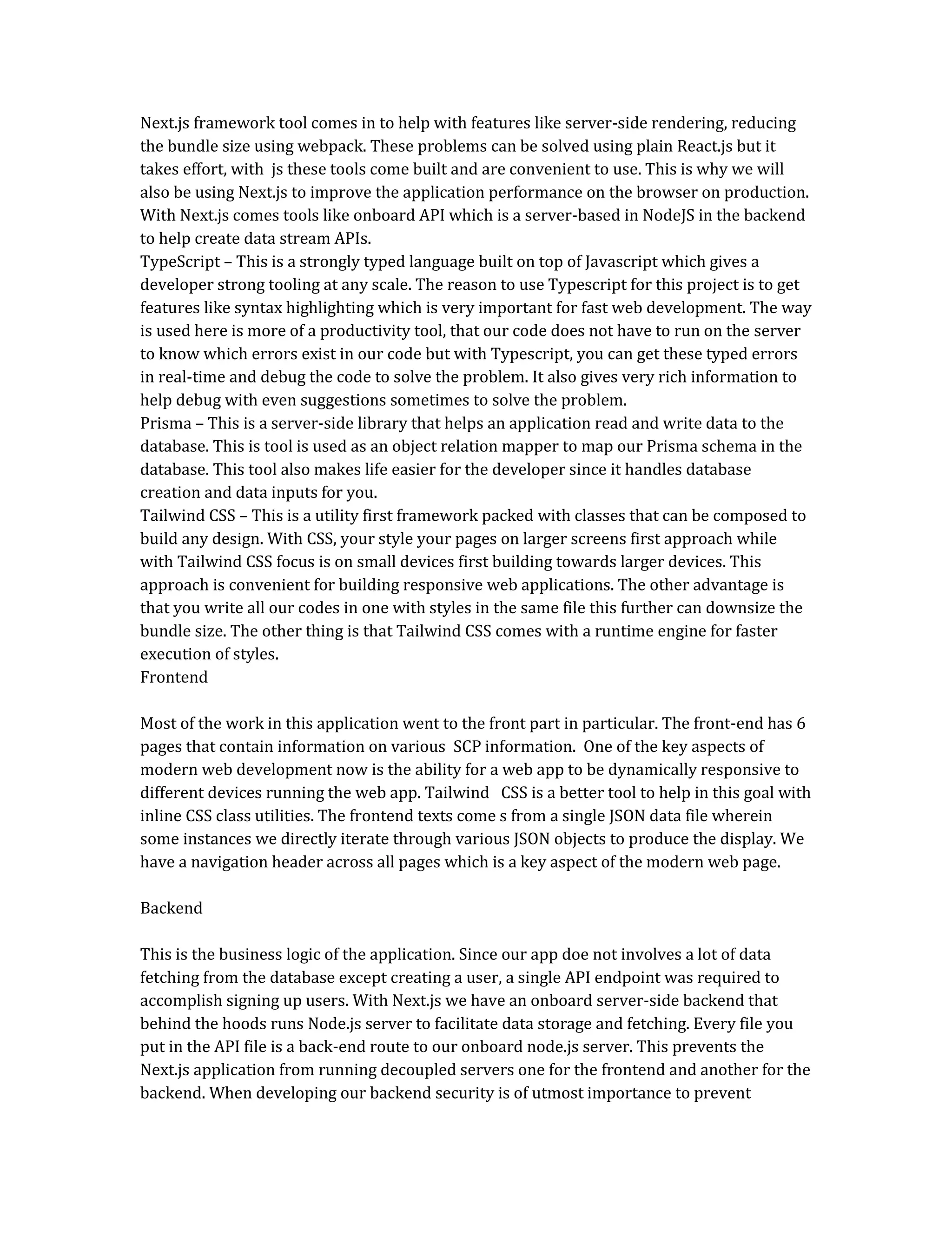 Next.js framework tool comes in to help with features like server-side rendering, reducing
the bundle size using webpack. These problems can be solved using plain React.js but it
takes effort, with js these tools come built and are convenient to use. This is why we will
also be using Next.js to improve the application performance on the browser on production.
With Next.js comes tools like onboard API which is a server-based in NodeJS in the backend
to help create data stream APIs.
TypeScript – This is a strongly typed language built on top of Javascript which gives a
developer strong tooling at any scale. The reason to use Typescript for this project is to get
features like syntax highlighting which is very important for fast web development. The way
is used here is more of a productivity tool, that our code does not have to run on the server
to know which errors exist in our code but with Typescript, you can get these typed errors
in real-time and debug the code to solve the problem. It also gives very rich information to
help debug with even suggestions sometimes to solve the problem.
Prisma – This is a server-side library that helps an application read and write data to the
database. This is tool is used as an object relation mapper to map our Prisma schema in the
database. This tool also makes life easier for the developer since it handles database
creation and data inputs for you.
Tailwind CSS – This is a utility first framework packed with classes that can be composed to
build any design. With CSS, your style your pages on larger screens first approach while
with Tailwind CSS focus is on small devices first building towards larger devices. This
approach is convenient for building responsive web applications. The other advantage is
that you write all our codes in one with styles in the same file this further can downsize the
bundle size. The other thing is that Tailwind CSS comes with a runtime engine for faster
execution of styles.
Frontend
Most of the work in this application went to the front part in particular. The front-end has 6
pages that contain information on various SCP information. One of the key aspects of
modern web development now is the ability for a web app to be dynamically responsive to
different devices running the web app. Tailwind CSS is a better tool to help in this goal with
inline CSS class utilities. The frontend texts come s from a single JSON data file wherein
some instances we directly iterate through various JSON objects to produce the display. We
have a navigation header across all pages which is a key aspect of the modern web page.
Backend
This is the business logic of the application. Since our app doe not involves a lot of data
fetching from the database except creating a user, a single API endpoint was required to
accomplish signing up users. With Next.js we have an onboard server-side backend that
behind the hoods runs Node.js server to facilitate data storage and fetching. Every file you
put in the API file is a back-end route to our onboard node.js server. This prevents the
Next.js application from running decoupled servers one for the frontend and another for the
backend. When developing our backend security is of utmost importance to prevent
 