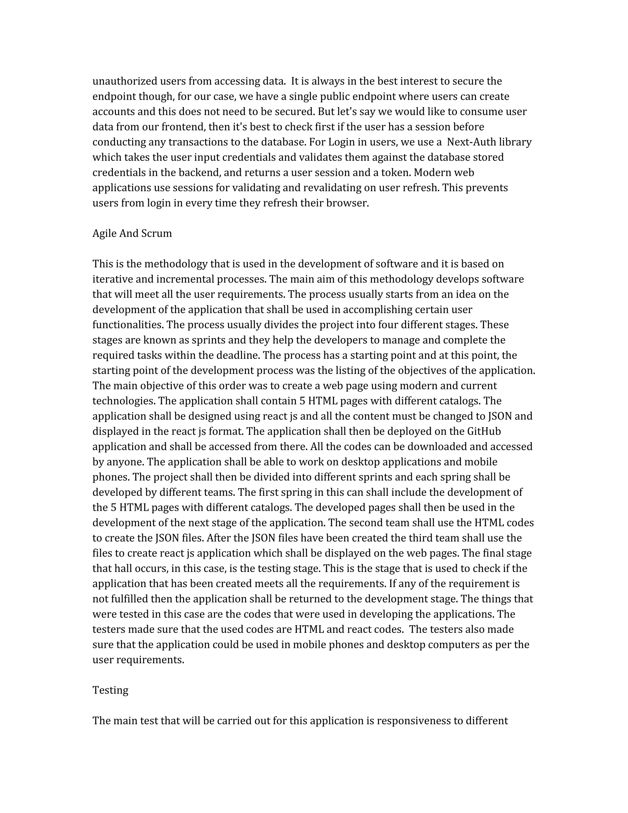 unauthorized users from accessing data. It is always in the best interest to secure the
endpoint though, for our case, we have a single public endpoint where users can create
accounts and this does not need to be secured. But let's say we would like to consume user
data from our frontend, then it's best to check first if the user has a session before
conducting any transactions to the database. For Login in users, we use a Next-Auth library
which takes the user input credentials and validates them against the database stored
credentials in the backend, and returns a user session and a token. Modern web
applications use sessions for validating and revalidating on user refresh. This prevents
users from login in every time they refresh their browser.
Agile And Scrum
This is the methodology that is used in the development of software and it is based on
iterative and incremental processes. The main aim of this methodology develops software
that will meet all the user requirements. The process usually starts from an idea on the
development of the application that shall be used in accomplishing certain user
functionalities. The process usually divides the project into four different stages. These
stages are known as sprints and they help the developers to manage and complete the
required tasks within the deadline. The process has a starting point and at this point, the
starting point of the development process was the listing of the objectives of the application.
The main objective of this order was to create a web page using modern and current
technologies. The application shall contain 5 HTML pages with different catalogs. The
application shall be designed using react js and all the content must be changed to JSON and
displayed in the react js format. The application shall then be deployed on the GitHub
application and shall be accessed from there. All the codes can be downloaded and accessed
by anyone. The application shall be able to work on desktop applications and mobile
phones. The project shall then be divided into different sprints and each spring shall be
developed by different teams. The first spring in this can shall include the development of
the 5 HTML pages with different catalogs. The developed pages shall then be used in the
development of the next stage of the application. The second team shall use the HTML codes
to create the JSON files. After the JSON files have been created the third team shall use the
files to create react js application which shall be displayed on the web pages. The final stage
that hall occurs, in this case, is the testing stage. This is the stage that is used to check if the
application that has been created meets all the requirements. If any of the requirement is
not fulfilled then the application shall be returned to the development stage. The things that
were tested in this case are the codes that were used in developing the applications. The
testers made sure that the used codes are HTML and react codes. The testers also made
sure that the application could be used in mobile phones and desktop computers as per the
user requirements.
Testing
The main test that will be carried out for this application is responsiveness to different
 
