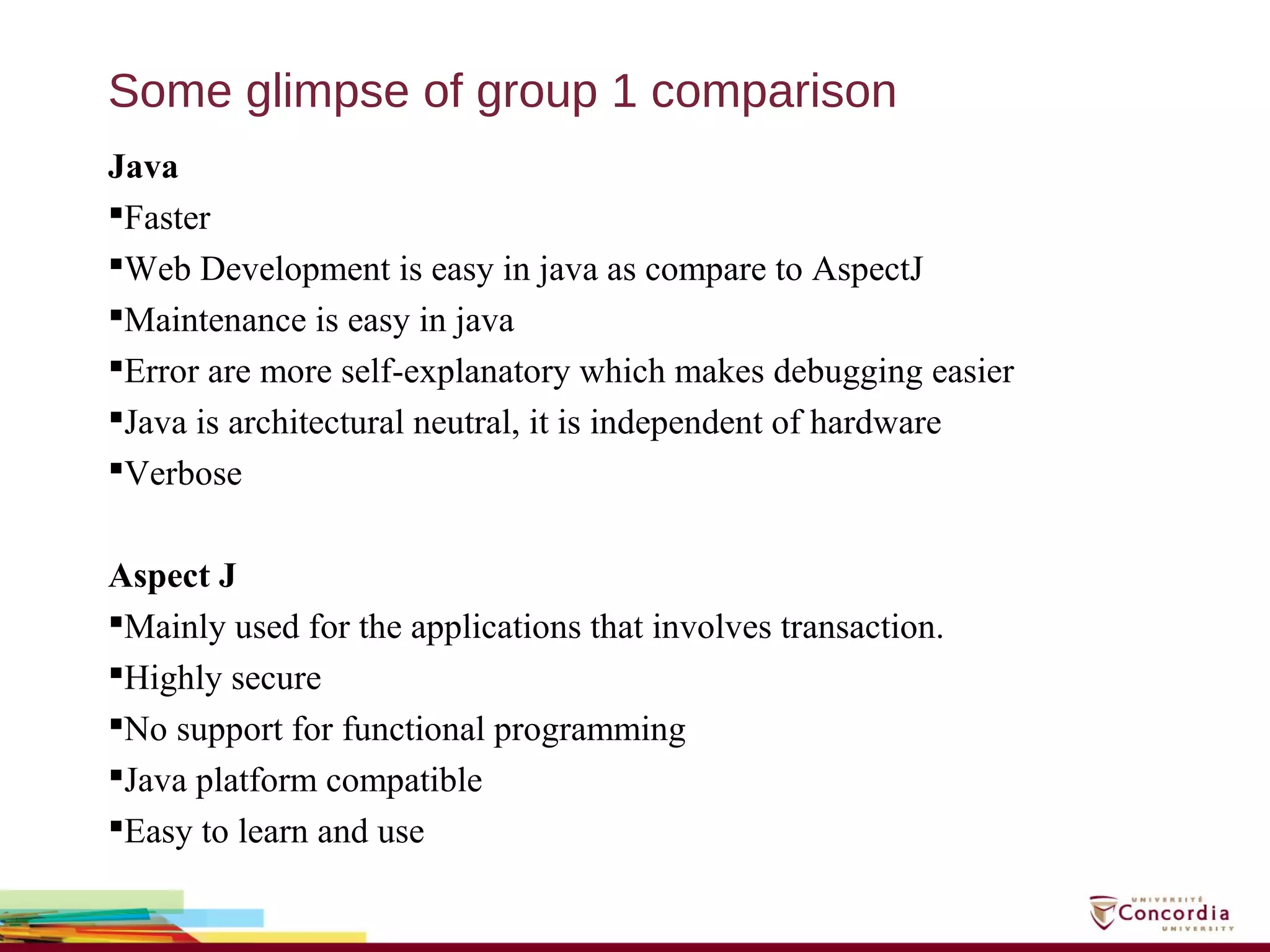 Some glimpse of group 1 comparison
Java
Faster
Web Development is easy in java as compare to AspectJ
Maintenance is easy in java
Error are more self-explanatory which makes debugging easier
Java is architectural neutral, it is independent of hardware
Verbose
Aspect J
Mainly used for the applications that involves transaction.
Highly secure
No support for functional programming
Java platform compatible
Easy to learn and use
 