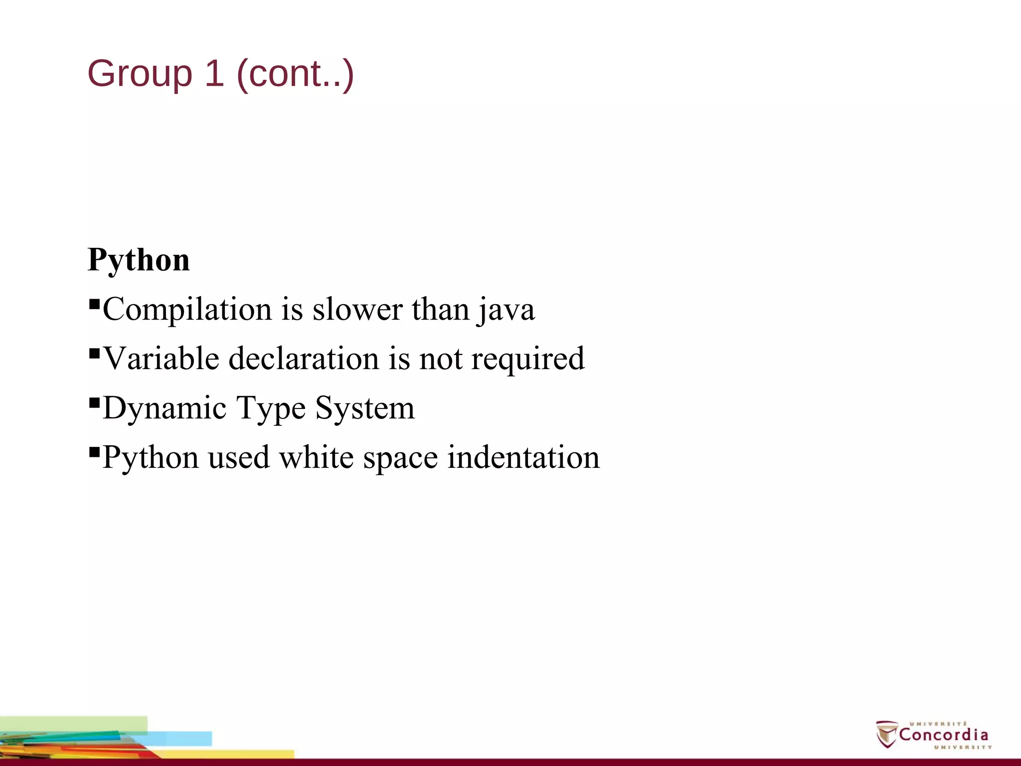 Group 1 (cont..)
Python
Compilation is slower than java
Variable declaration is not required
Dynamic Type System
Python used white space indentation
 