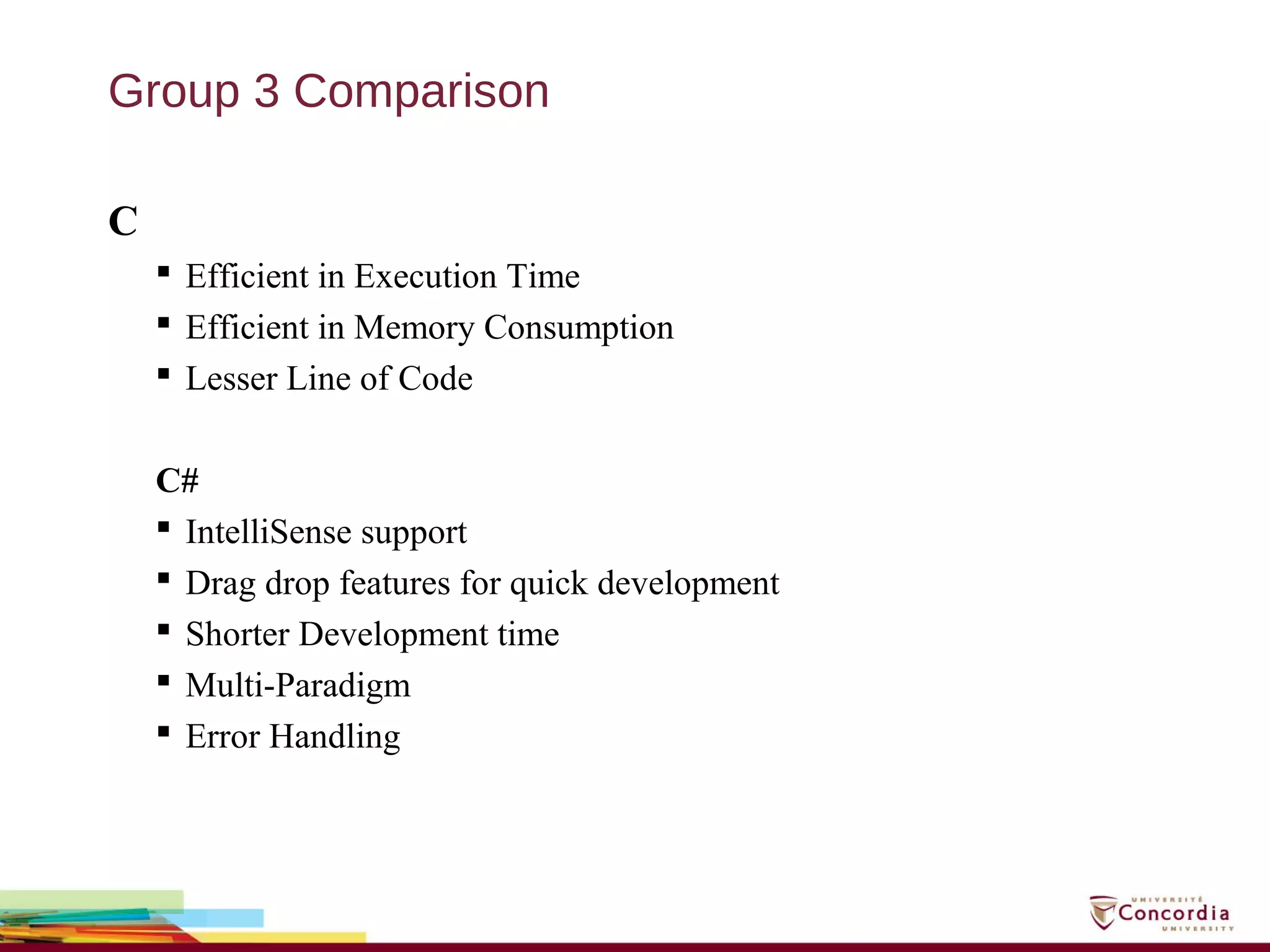 Group 3 Comparison
C
 Efficient in Execution Time
 Efficient in Memory Consumption
 Lesser Line of Code
C#
 IntelliSense support
 Drag drop features for quick development
 Shorter Development time
 Multi-Paradigm
 Error Handling
 